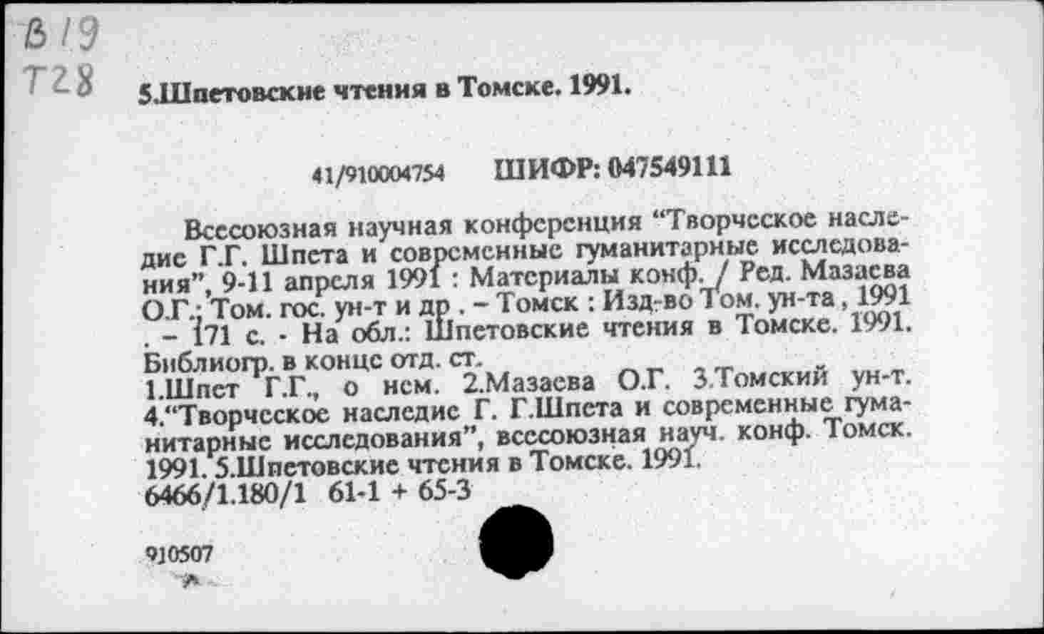 ﻿&1Э
Т28
5.Шпетовскне чтения в Томске. 1991.
41/910004754 ШИФР: 047549111
Всесоюзная научная конференция “Творческое наследие Г.Г. Шпета и современные гуманитарные исследования” 9-11 апреля 1991 : Материалы конф. / Ред. Мазасва О.Г.;’Том. гос. ун-т и др . - Томск : Изд-во Том. ун-та ,1991 . - 171 с. - На обл.: Шпетовские чтения в Томске. 1991. Библиогр. в конце отд. ст.
1 Шпет Г.Г., о нем. 2.Мазаева О.Г. З.Томскии ун-т. 4.“Творчсское наследие Г. Г.Шпста и современные гуманитарные исследования”, всесоюзная науч. конф. Томск. 1991. б.Шпстовские чтения в Томске. 1991.
6466/1.180/1 61-1 + 65-3
910507
А